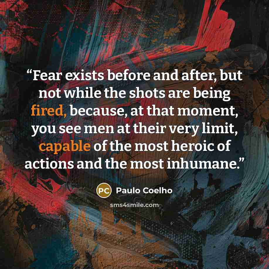 “Fear exists before and after, but not while the shots are being fired, because, at that moment, you see men at their very limit, capable of the most heroic of actions and the most inhumane.” quote by Paulo Coelho
