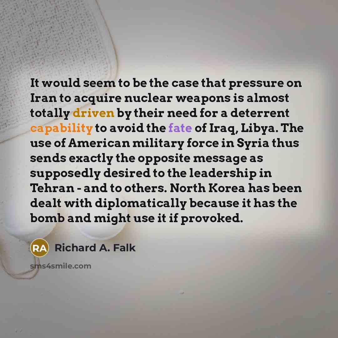 “It would seem to be the case that pressure on Iran to acquire nuclear weapons is almost totally driven by their need for a deterrent capability to avoid the fate of Iraq, Libya. The use of American military force in Syria thus sends exactly the opposite message as supposedly desired to the…” quote by Richard A. Falk