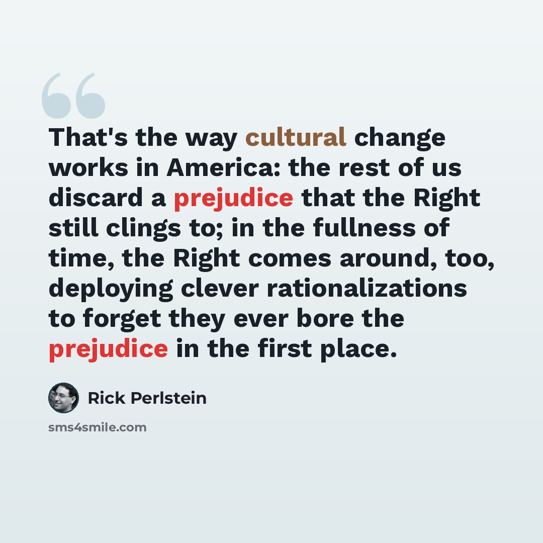 “That's the way cultural change works in America: the rest of us discard a prejudice that the Right still clings to; in the fullness of time, the Right comes around, too, deploying clever rationalizations to forget they ever bore the prejudice in the first place.” quote by Rick Perlstein