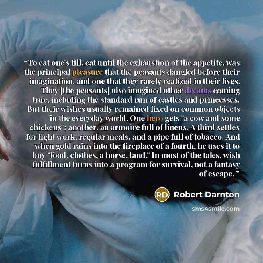 “To eat one's fill, eat until the exhaustion of the appetite, was the principal pleasure that the peasants dangled before their imagination, and one that they rarely realized in their lives. They [the peasants] also imagined other dreams coming true, including the standard run of castles and…” quote by Robert Darnton