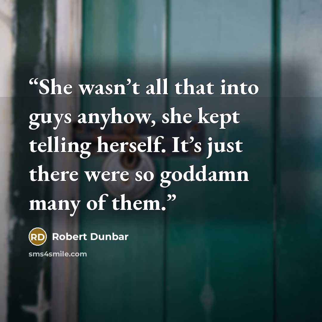 “She wasn’t all that into guys anyhow, she kept telling herself. It’s just there were so goddamn many of them.” quote by Robert Dunbar