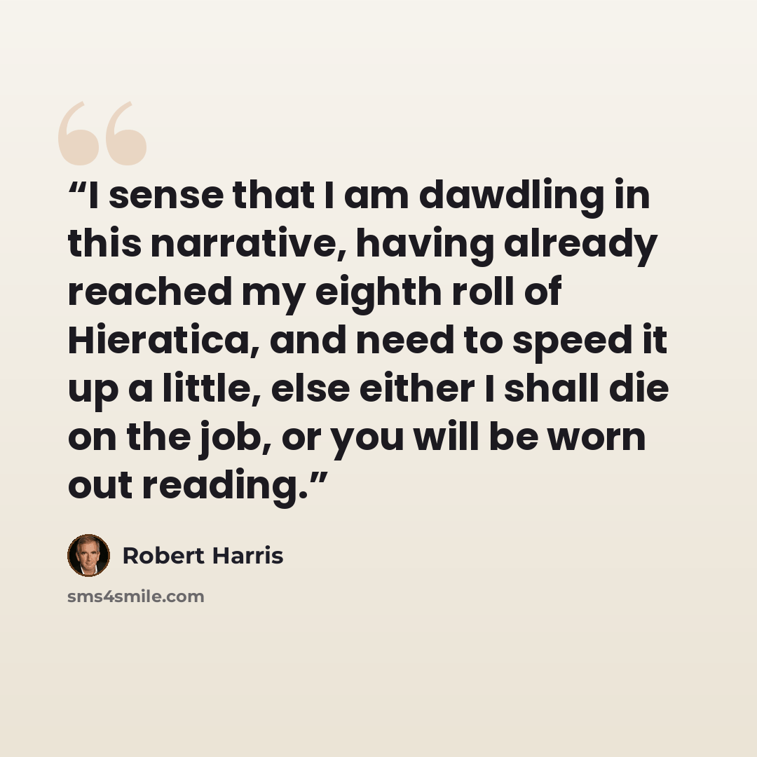 “I sense that I am dawdling in this narrative, having already reached my eighth roll of Hieratica, and need to speed it up a little, else either I shall die on the job, or you will be worn out reading.” quote by Robert Harris