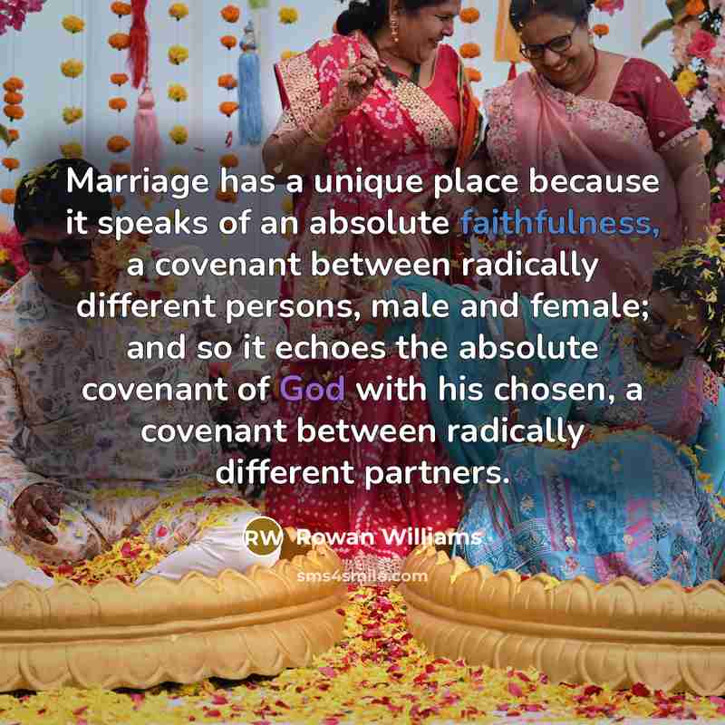 “Marriage has a unique place because it speaks of an absolute faithfulness, a covenant between radically different persons, male and female; and so it echoes the absolute covenant of God with his chosen, a covenant between radically different partners.” quote by Rowan Williams