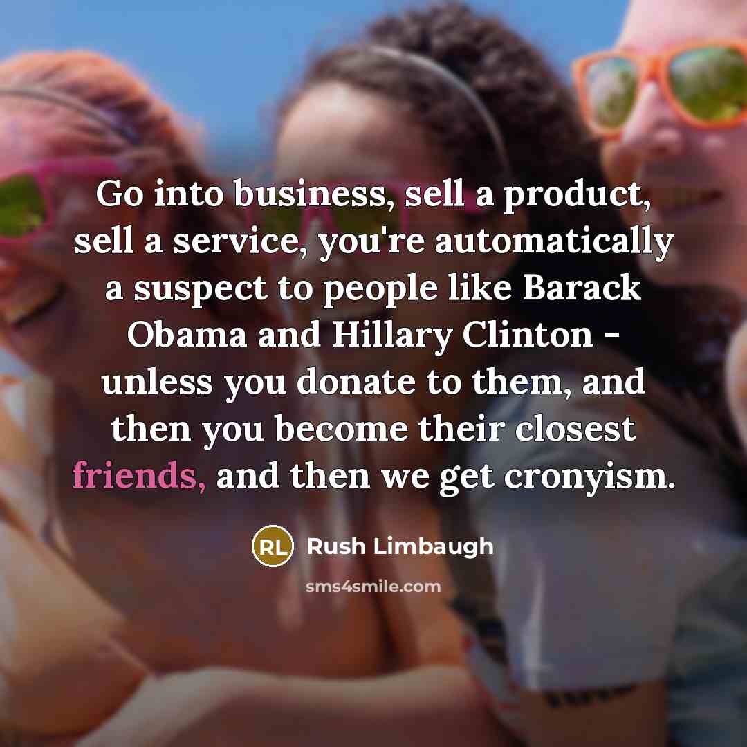 “Go into business, sell a product, sell a service, you're automatically a suspect to people like Barack Obama and Hillary Clinton - unless you donate to them, and then you become their closest friends, and then we get cronyism.” quote by Rush Limbaugh