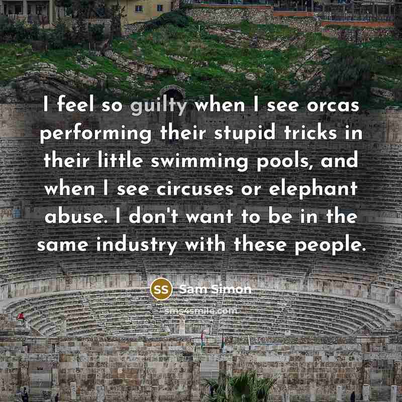 “I feel so guilty when I see orcas performing their stupid tricks in their little swimming pools, and when I see circuses or elephant abuse. I don't want to be in the same industry with these people.” quote by Sam Simon