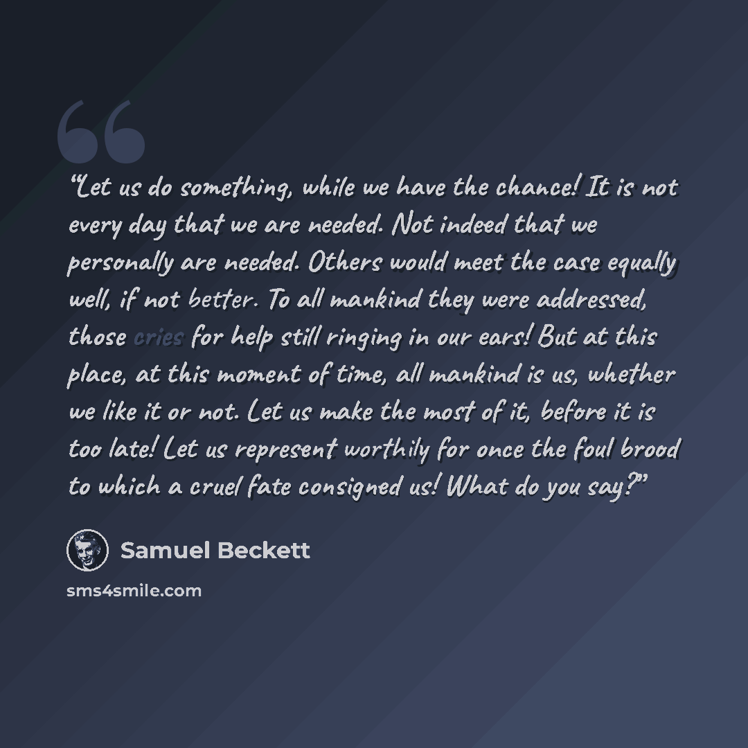 “Let us do something, while we have the chance! It is not every day that we are needed. Not indeed that we personally are needed. Others would meet the case equally well, if not better. To all mankind they were addressed, those cries for help still ringing in our ears! But at this place, at this…” quote by Samuel Beckett