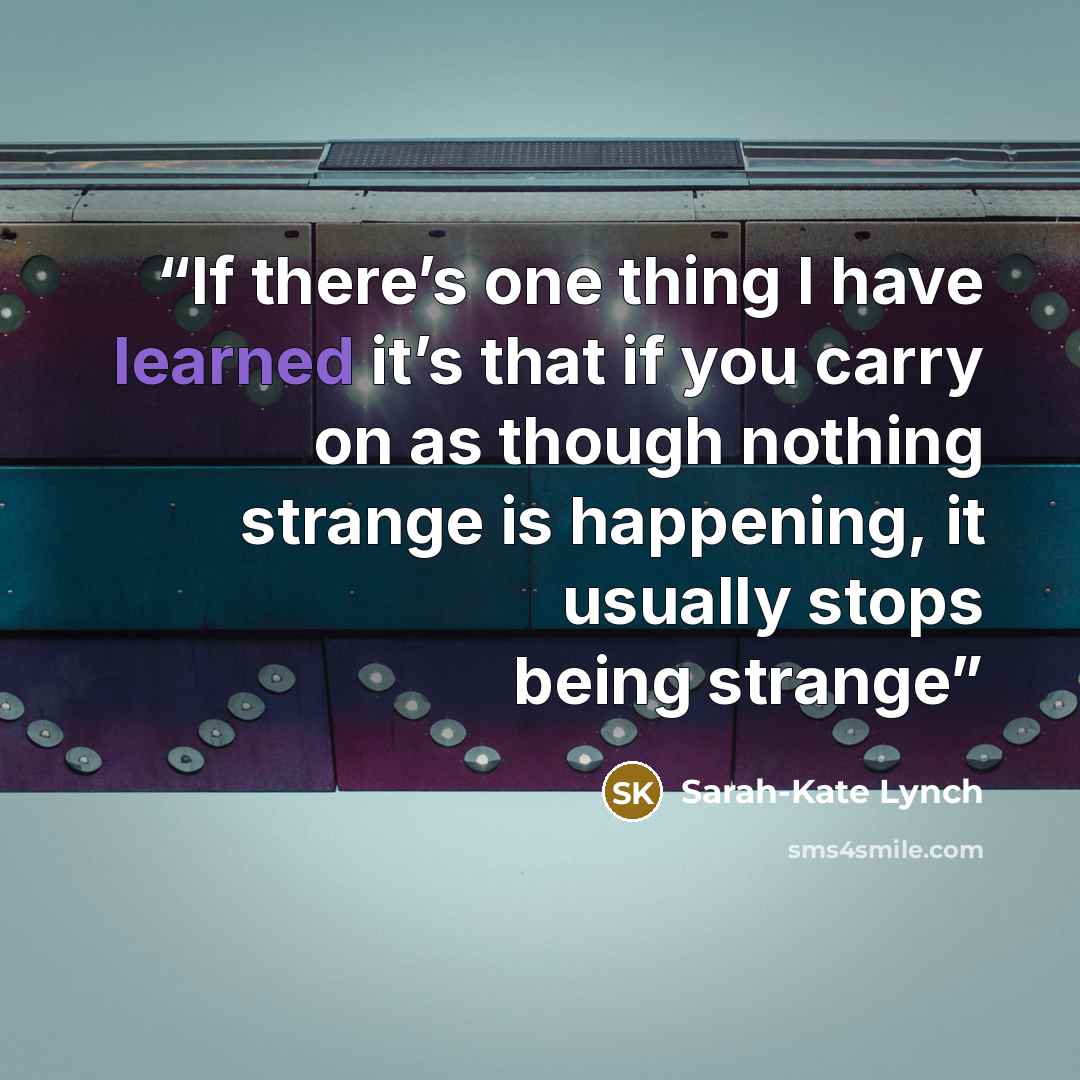 “If there’s one thing I have learned it’s that if you carry on as though nothing strange is happening, it usually stops being strange” quote by Sarah-Kate Lynch