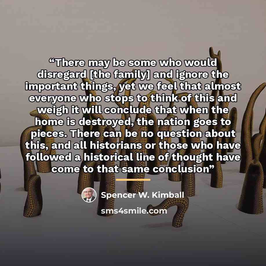 “There may be some who would disregard [the family] and ignore the important things, yet we feel that almost everyone who stops to think of this and weigh it will conclude that when the home is destroyed, the nation goes to pieces. There can be no question about this, and all historians or those…” quote by Spencer W. Kimball