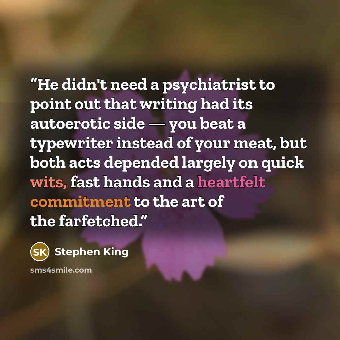 “He didn't need a psychiatrist to point out that writing had its autoerotic side — you beat a typewriter instead of your meat, but both acts depended largely on quick wits, fast hands and a heartfelt commitment to the art of the farfetched.” quote by Stephen King