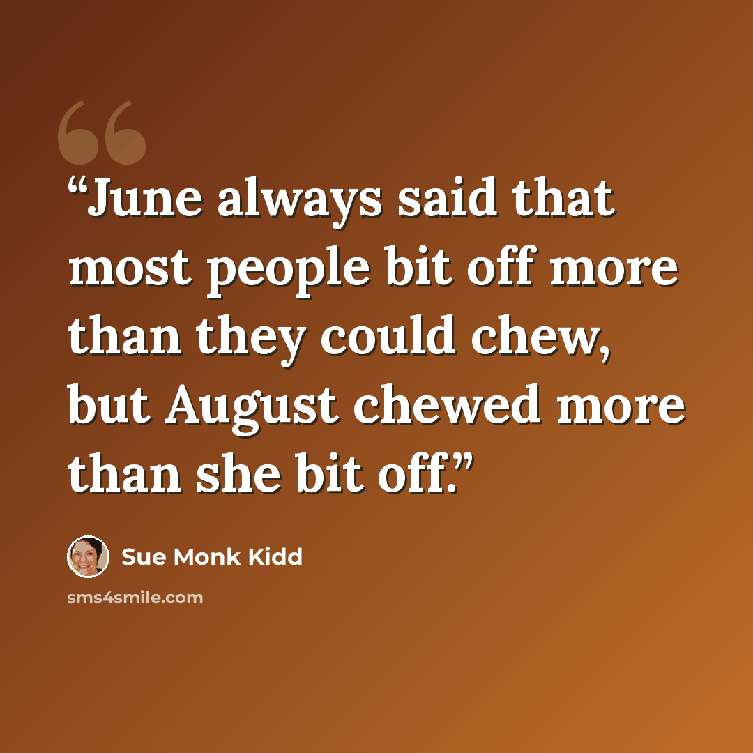 “June always said that most people bit off more than they could chew, but August chewed more than she bit off.” quote by Sue Monk Kidd
