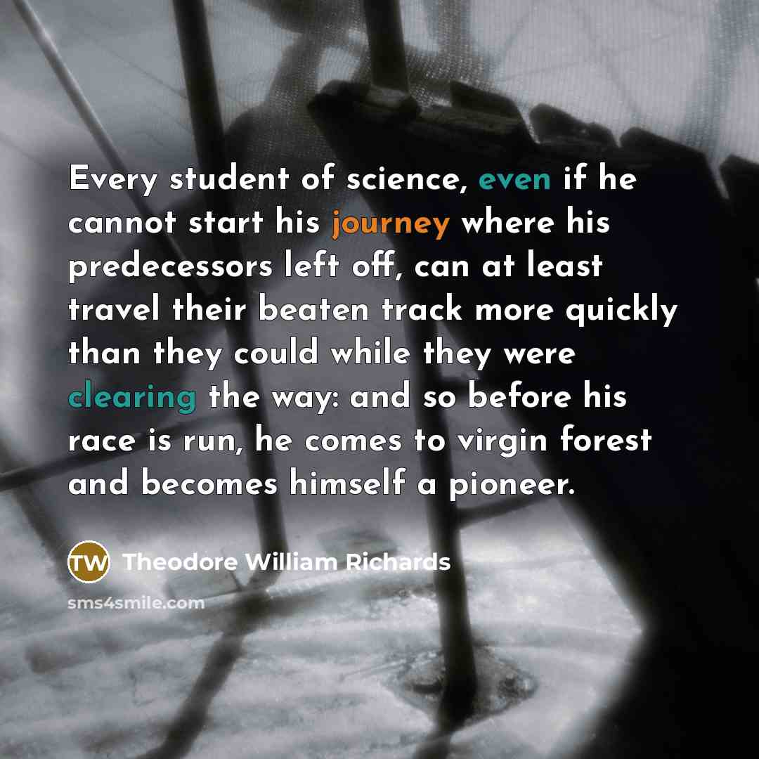 “Every student of science, even if he cannot start his journey where his predecessors left off, can at least travel their beaten track more quickly than they could while they were clearing the way: and so before his race is run, he comes to virgin forest and becomes himself a pioneer.” quote by Theodore William Richards