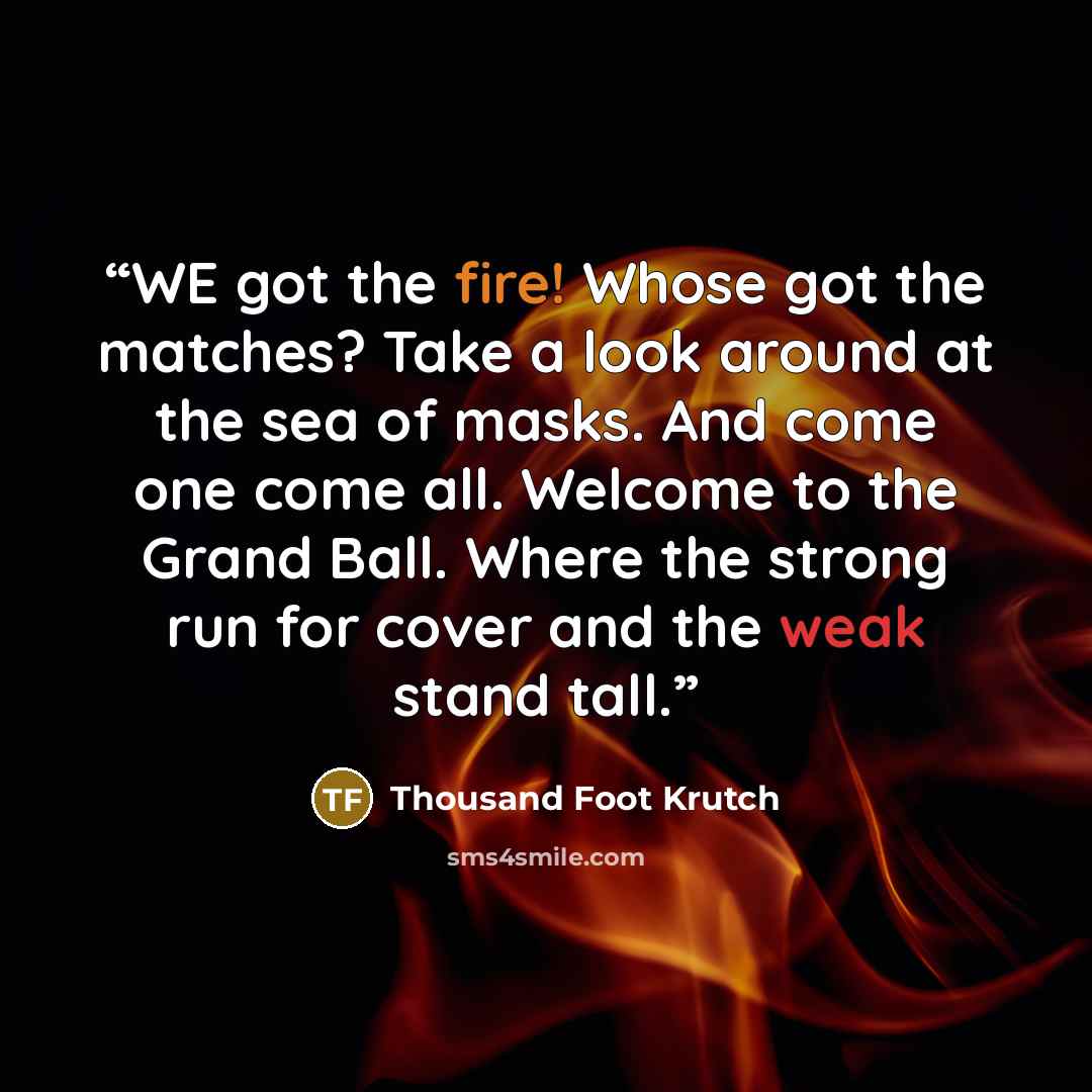 “WE got the fire! Whose got the matches? Take a look around at the sea of masks. And come one come all. Welcome to the Grand Ball. Where the strong run for cover and the weak stand tall.” quote by Thousand Foot Krutch