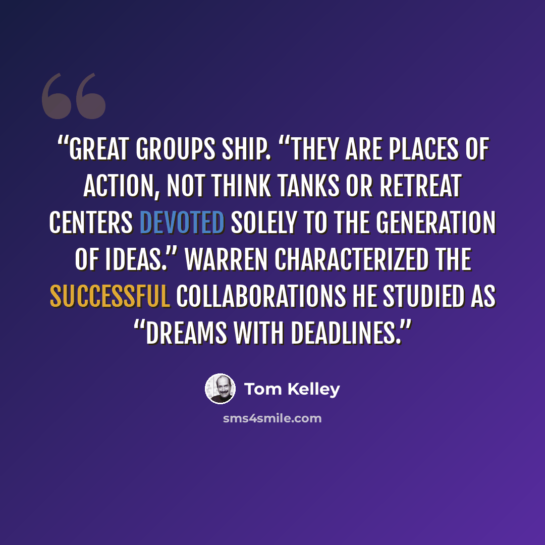 “Great groups ship. “They are places of action, not think tanks or retreat centers devoted solely to the generation of ideas.” Warren characterized the successful collaborations he studied as “dreams with deadlines.” quote by Tom Kelley