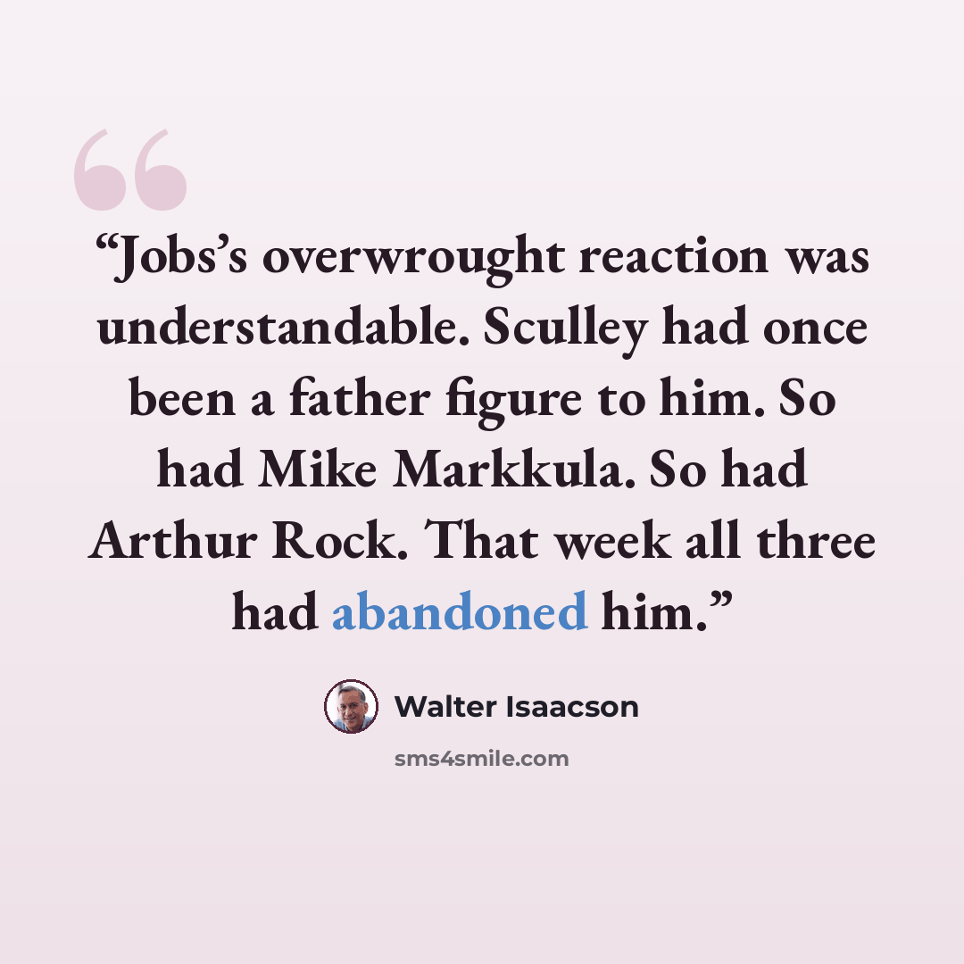 “Jobs’s overwrought reaction was understandable. Sculley had once been a father figure to him. So had Mike Markkula. So had Arthur Rock. That week all three had abandoned him.” quote by Walter Isaacson