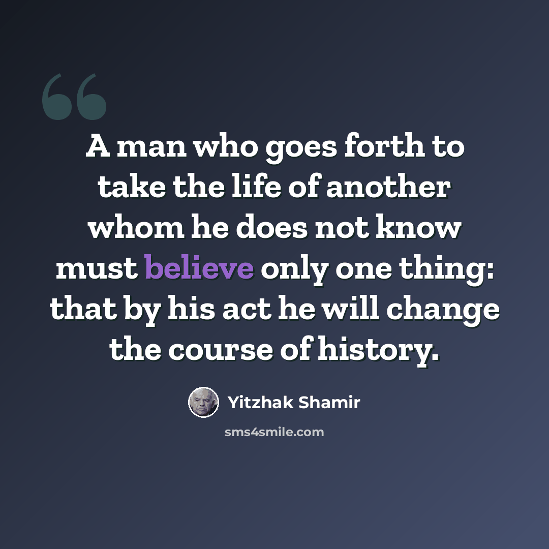 “A man who goes forth to take the life of another whom he does not know must believe only one thing: that by his act he will change the course of history.” quote by Yitzhak Shamir