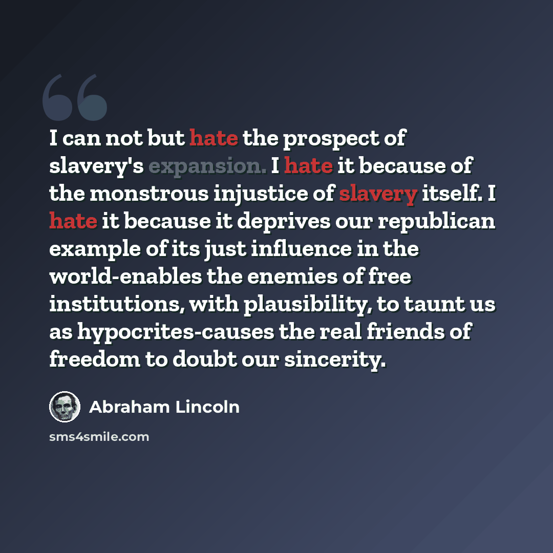 “I can not but hate the prospect of slavery's expansion. I hate it because of the monstrous injustice of slavery itself. I hate it because it deprives our republican example of its just influence in the world-enables the enemies of free institutions, with plausibility, to taunt us as…” quote by Abraham Lincoln