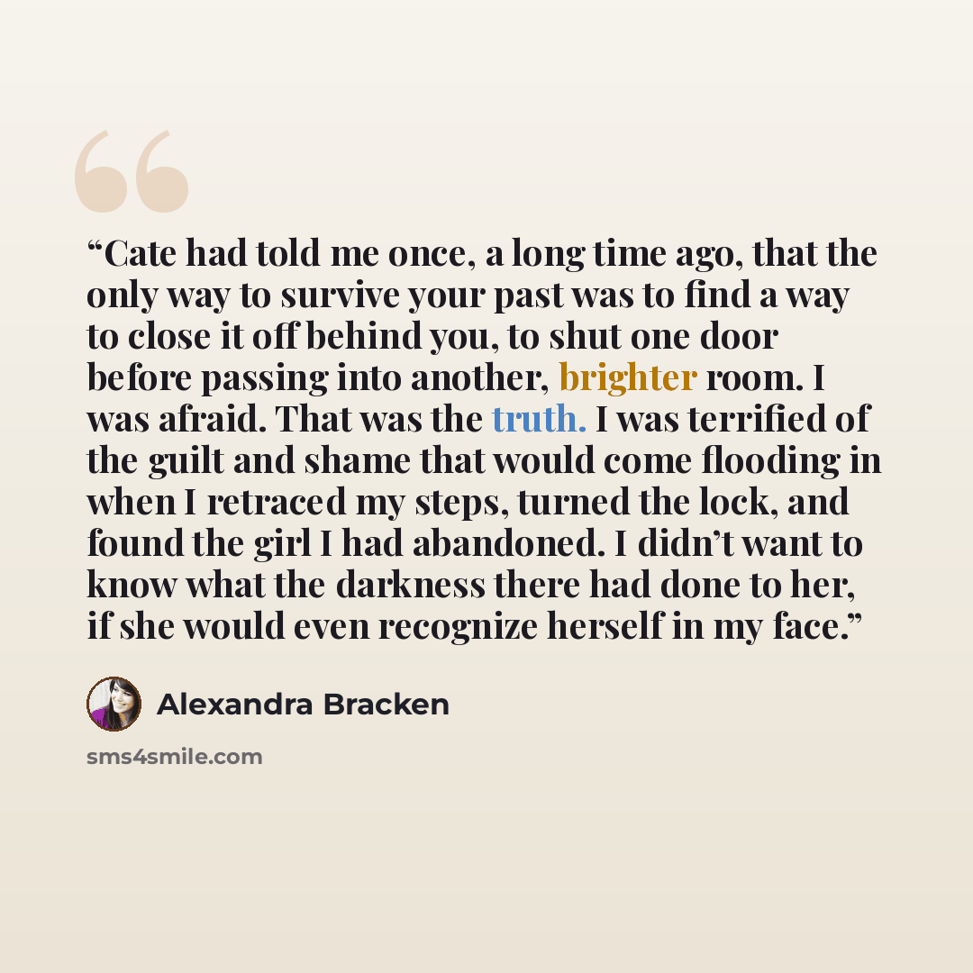 “Cate had told me once, a long time ago, that the only way to survive your past was to find a way to close it off behind you, to shut one door before passing into another, brighter room. I was afraid. That was the truth. I was terrified of the guilt and shame that would come flooding in when I…” quote by Alexandra Bracken