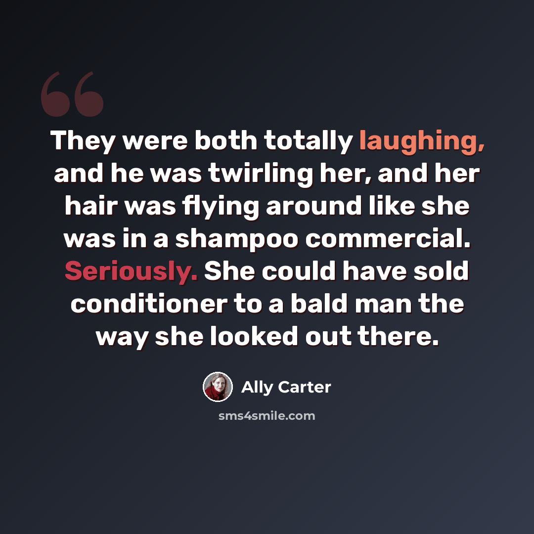 “They were both totally laughing, and he was twirling her, and her hair was flying around like she was in a shampoo commercial. Seriously. She could have sold conditioner to a bald man the way she looked out there.” quote by Ally Carter