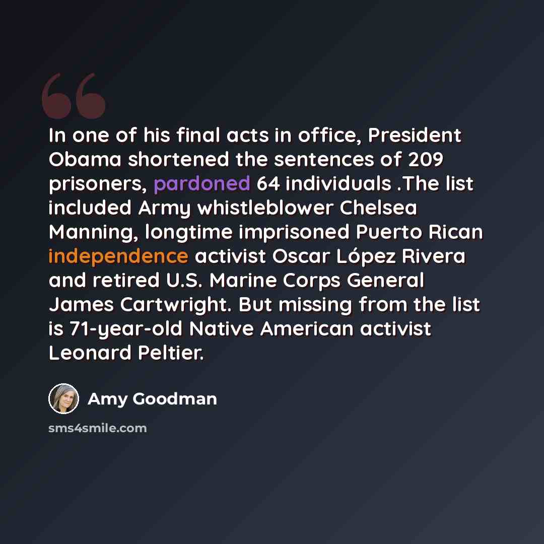 “In one of his final acts in office, President Obama shortened the sentences of 209 prisoners, pardoned 64 individuals .The list included Army whistleblower Chelsea Manning, longtime imprisoned Puerto Rican independence activist Oscar López Rivera and retired U.S. Marine Corps General James…” quote by Amy Goodman