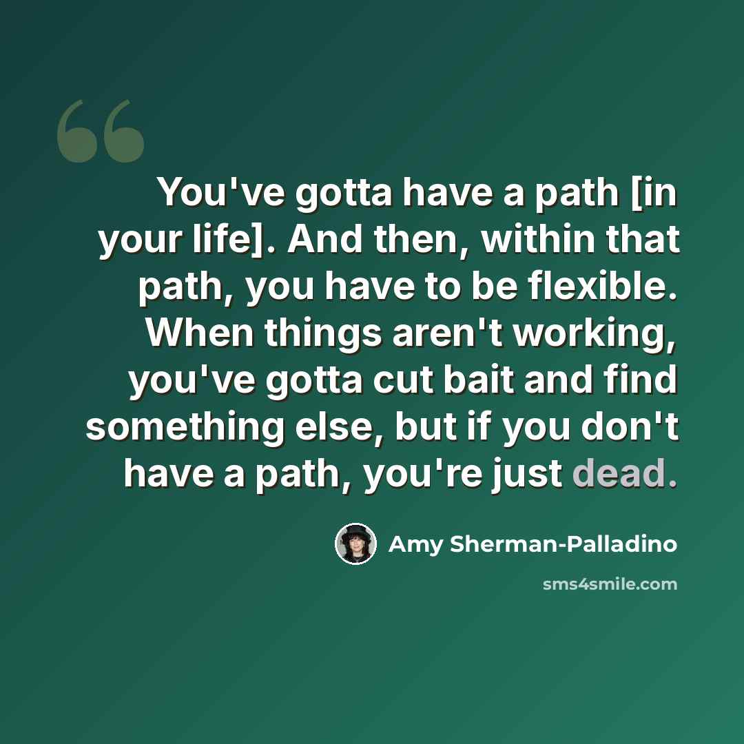 “You've gotta have a path [in your life]. And then, within that path, you have to be flexible. When things aren't working, you've gotta cut bait and find something else, but if you don't have a path, you're just dead.” quote by Amy Sherman-Palladino
