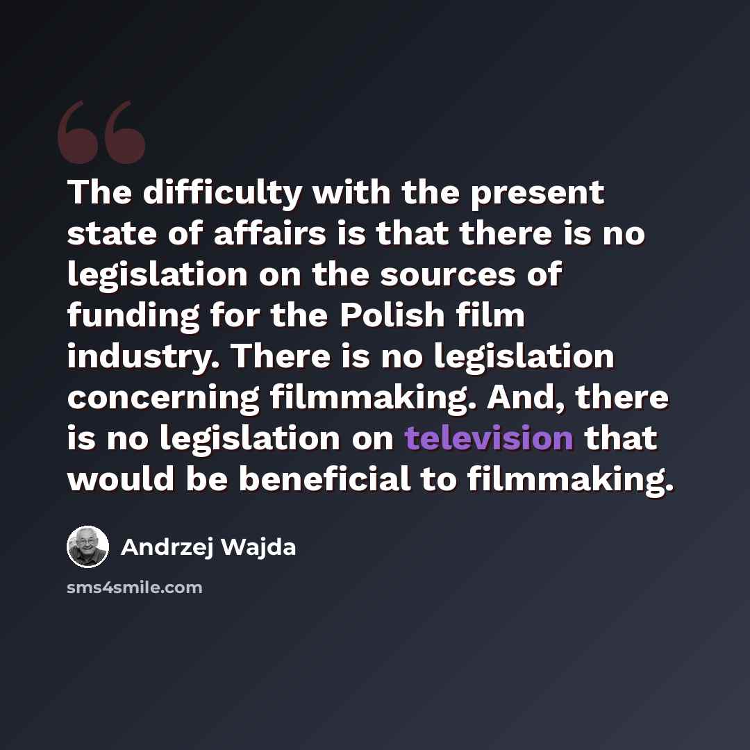“The difficulty with the present state of affairs is that there is no legislation on the sources of funding for the Polish film industry. There is no legislation concerning filmmaking. And, there is no legislation on television that would be beneficial to filmmaking.” quote by Andrzej Wajda