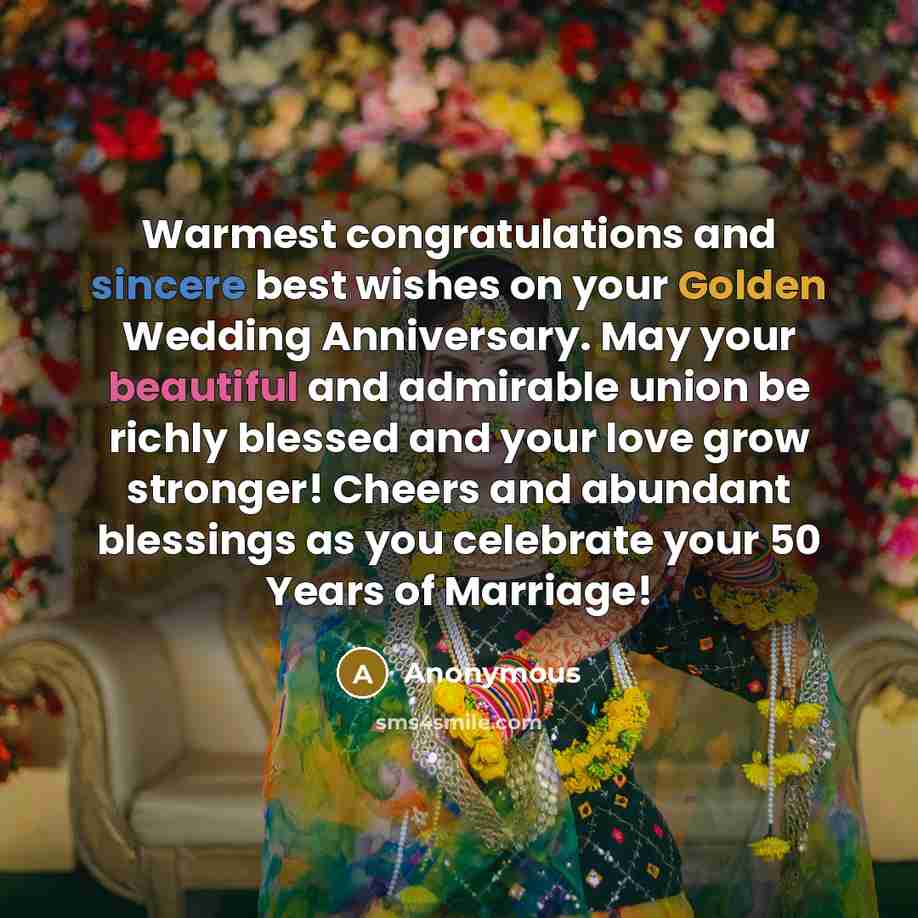 “Warmest congratulations and sincere best wishes on your Golden Wedding Anniversary. May your beautiful and admirable union be richly blessed and your love grow stronger! Cheers and abundant blessings as you celebrate your 50 Years of Marriage!” quote by Anonymous