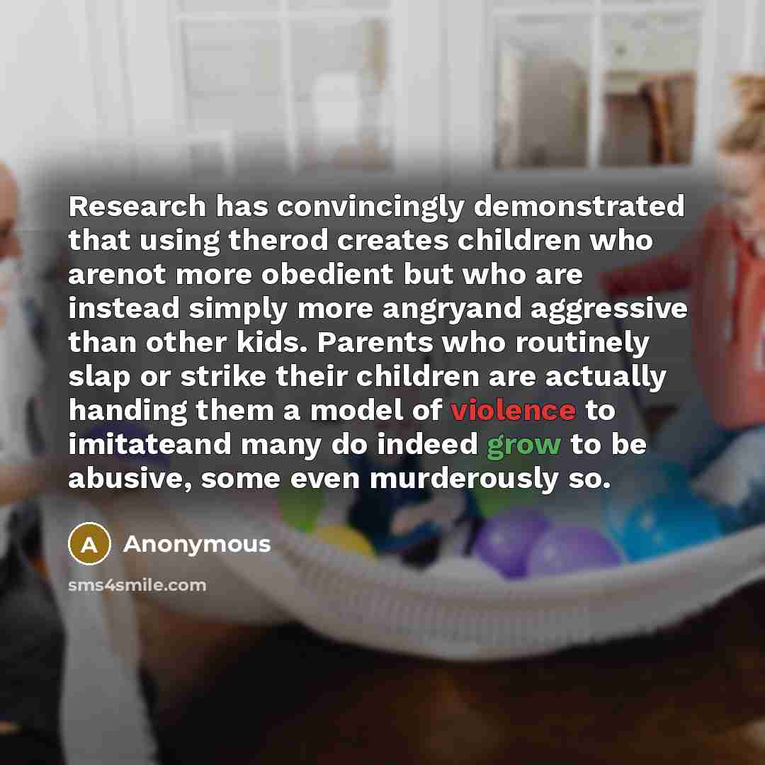 “Research has convincingly demonstrated that using therod creates children who arenot more obedient but who are instead simply more angryand aggressive than other kids. Parents who routinely slap or strike their children are actually handing them a model of violence to imitateand many do indeed…” quote by Anonymous