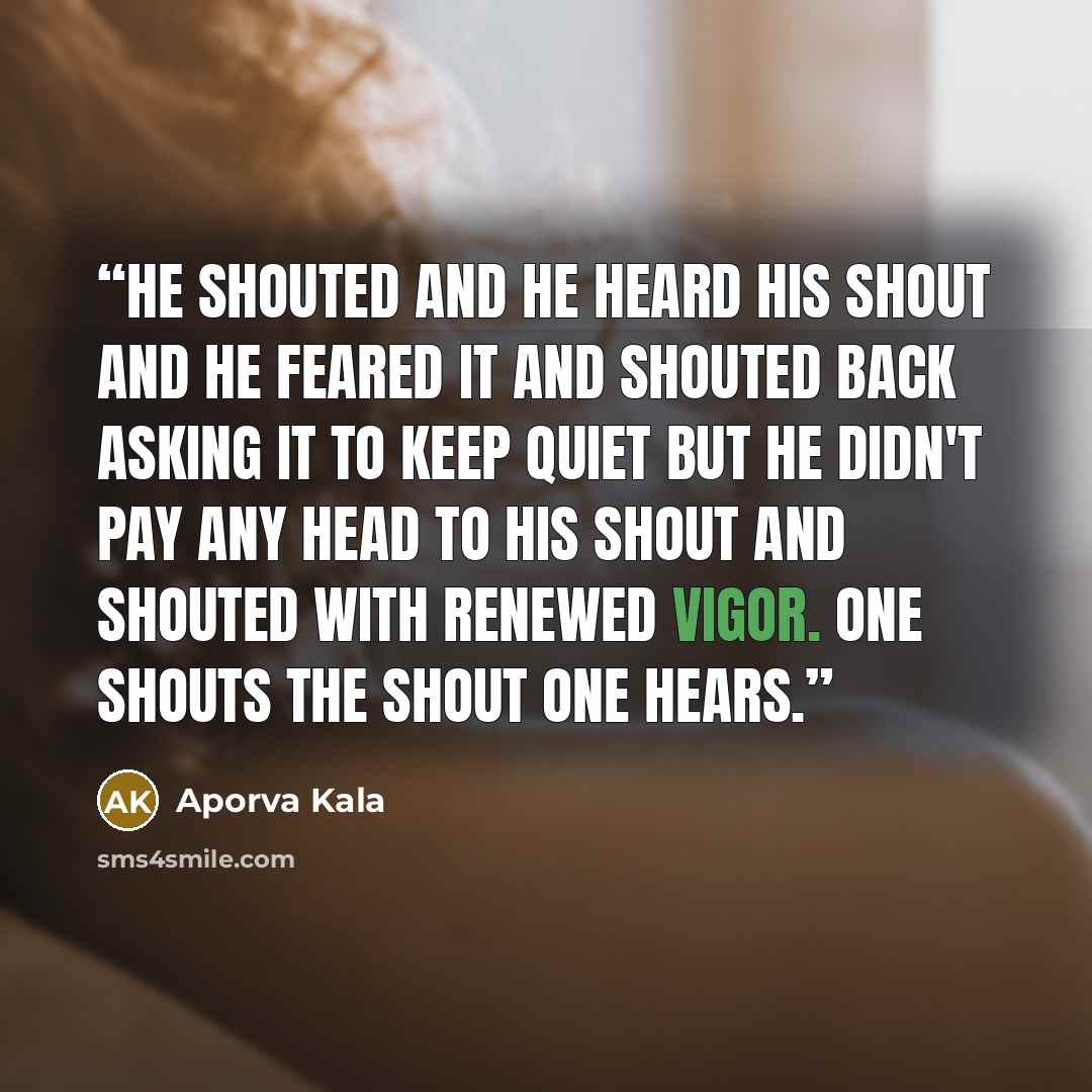 “He shouted and he heard his shout and he feared it and shouted back asking it to keep quiet but he didn't pay any head to his shout and shouted with renewed vigor. One shouts the shout one hears.” quote by Aporva Kala