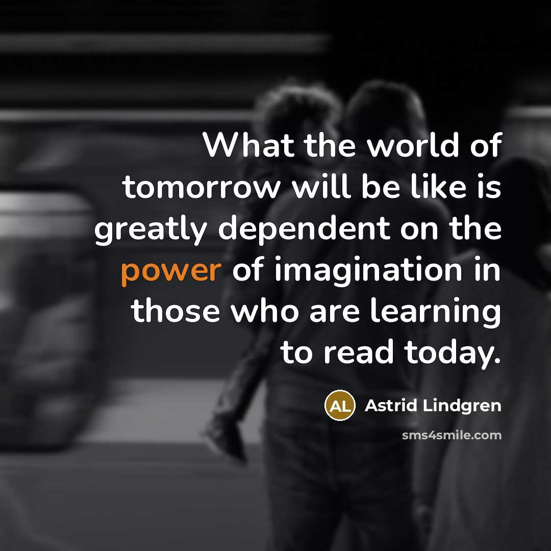 “What the world of tomorrow will be like is greatly dependent on the power of imagination in those who are learning to read today.” quote by Astrid Lindgren