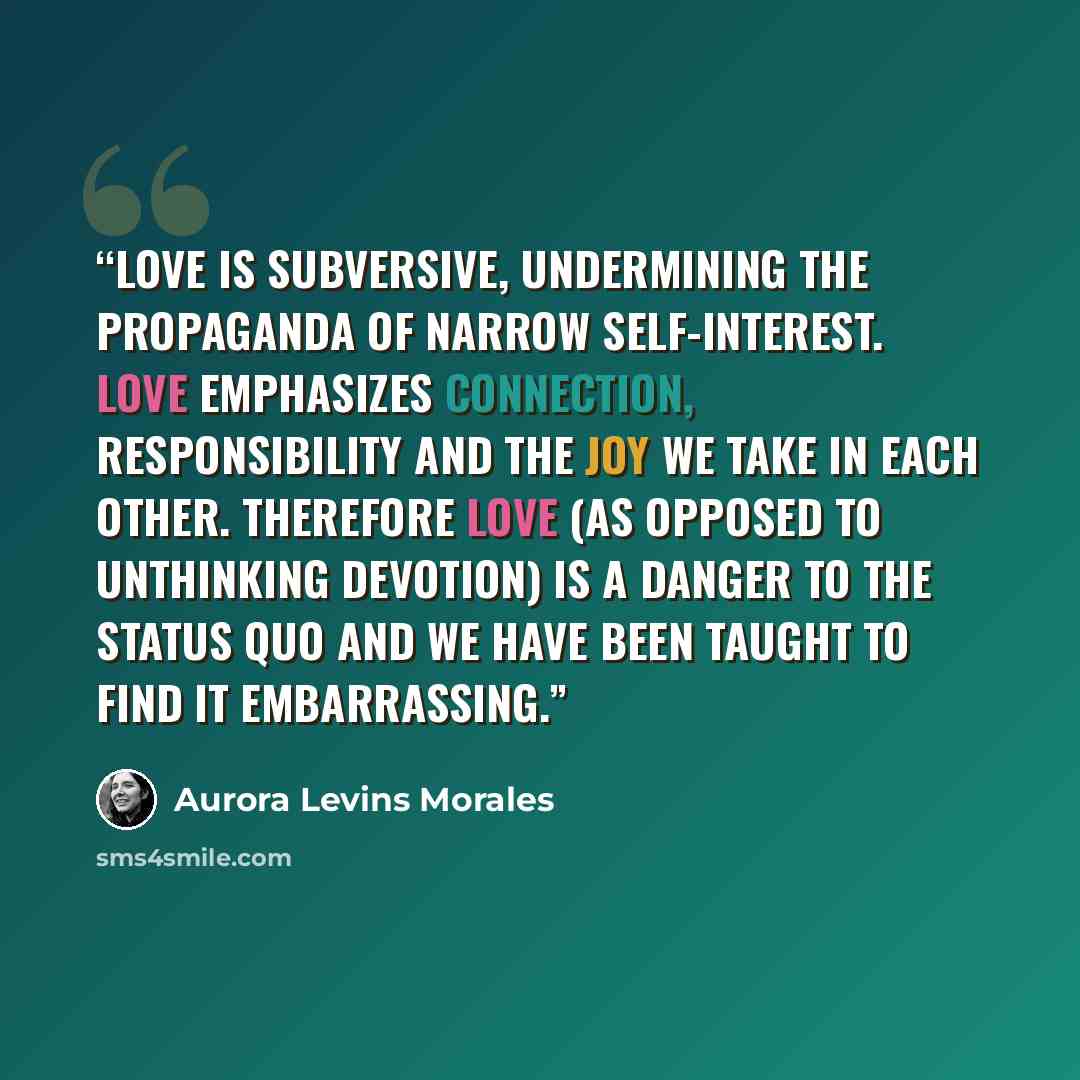 “Love is subversive, undermining the propaganda of narrow self-interest. Love emphasizes connection, responsibility and the joy we take in each other. Therefore love (as opposed to unthinking devotion) is a danger to the status quo and we have been taught to find it embarrassing.” quote by Aurora Levins Morales