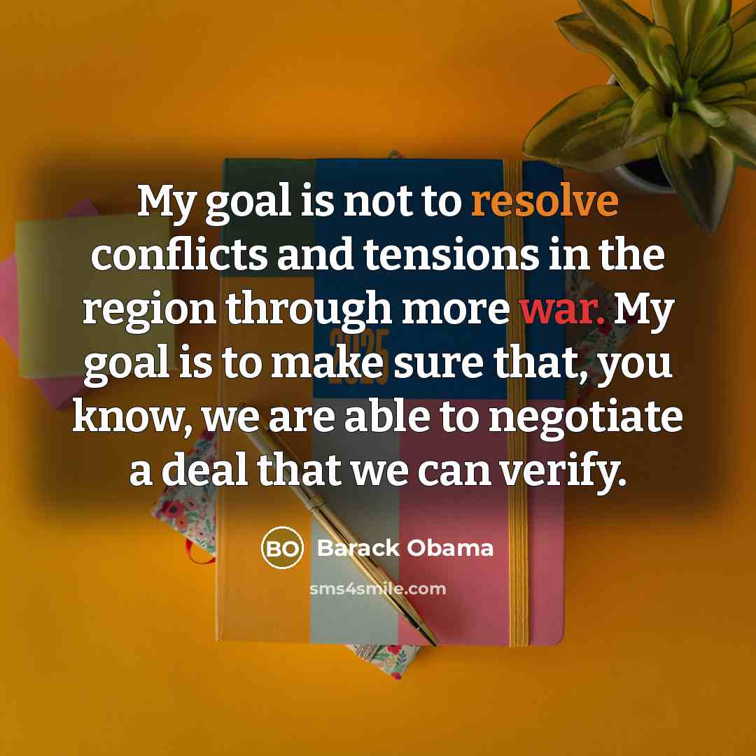 “My goal is not to resolve conflicts and tensions in the region through more war. My goal is to make sure that, you know, we are able to negotiate a deal that we can verify.” quote by Barack Obama
