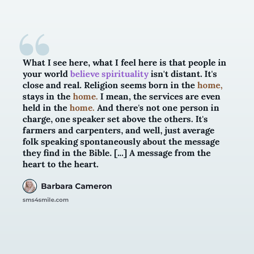 “What I see here, what I feel here is that people in your world believe spirituality isn't distant. It's close and real. Religion seems born in the home, stays in the home. I mean, the services are even held in the home. And there's not one person in charge, one speaker set above the others. It's…” quote by Barbara Cameron
