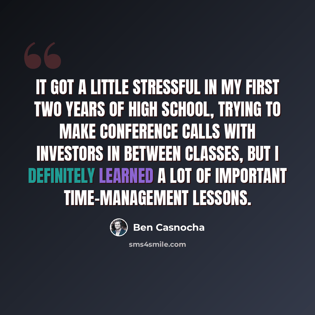 “It got a little stressful in my first two years of high school, trying to make conference calls with investors in between classes, but I definitely learned a lot of important time-management lessons.” quote by Ben Casnocha
