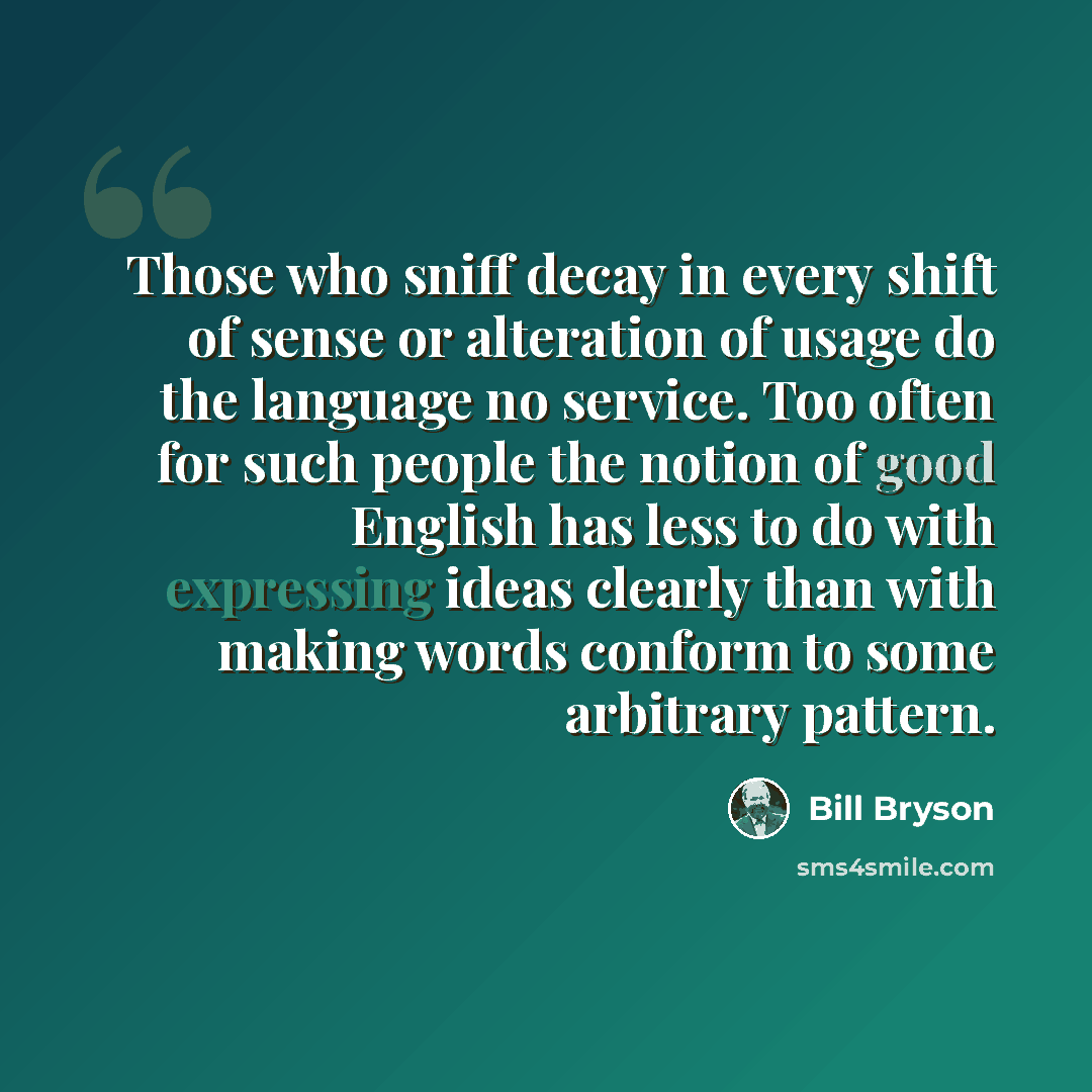 “Those who sniff decay in every shift of sense or alteration of usage do the language no service. Too often for such people the notion of good English has less to do with expressing ideas clearly than with making words conform to some arbitrary pattern.” quote by Bill Bryson