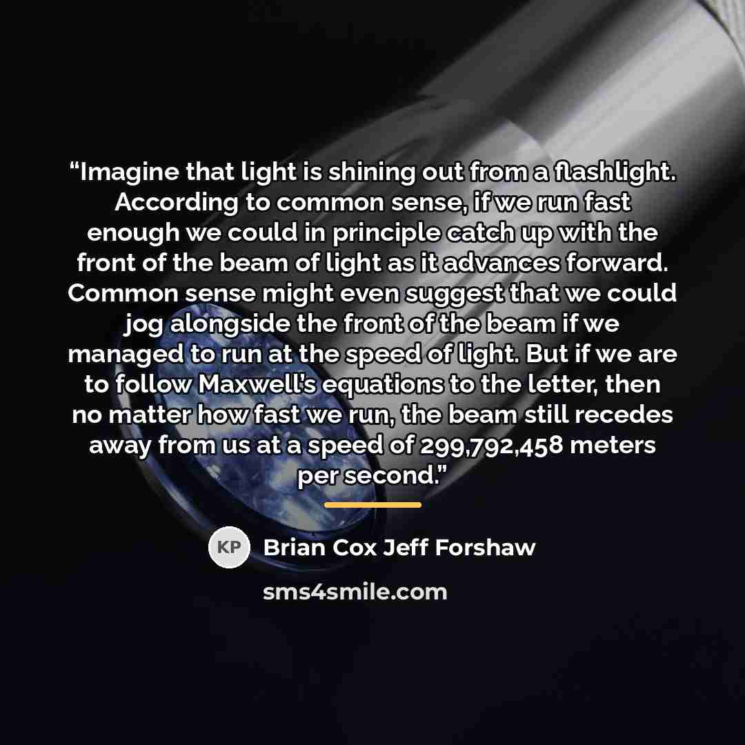“Imagine that light is shining out from a flashlight. According to common sense, if we run fast enough we could in principle catch up with the front of the beam of light as it advances forward. Common sense might even suggest that we could jog alongside the front of the beam if we managed to run at…” quote by Brian Cox Jeff Forshaw