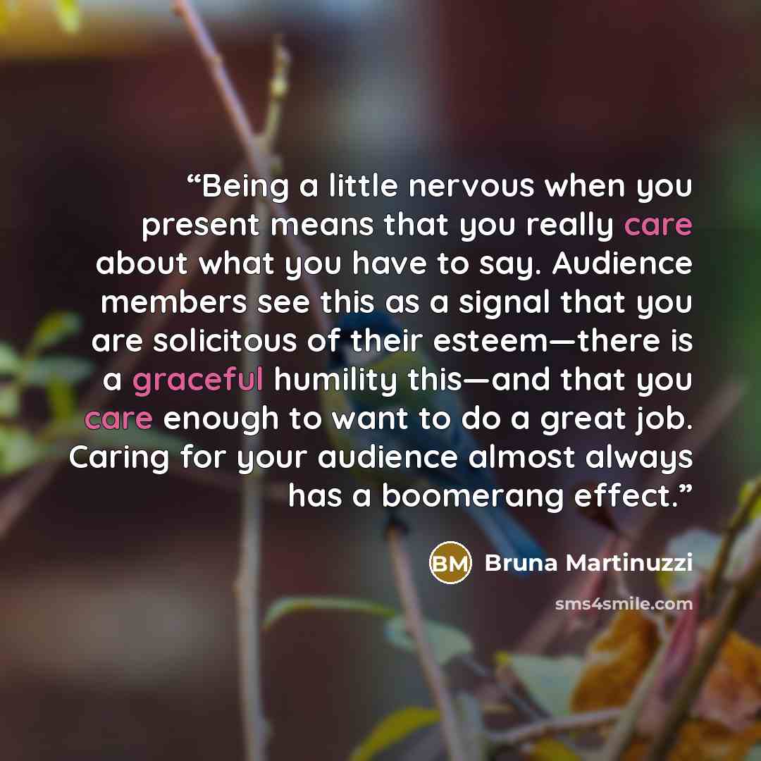 “Being a little nervous when you present means that you really care about what you have to say. Audience members see this as a signal that you are solicitous of their esteem—there is a graceful humility this—and that you care enough to want to do a great job. Caring for your audience almost always…” quote by Bruna Martinuzzi
