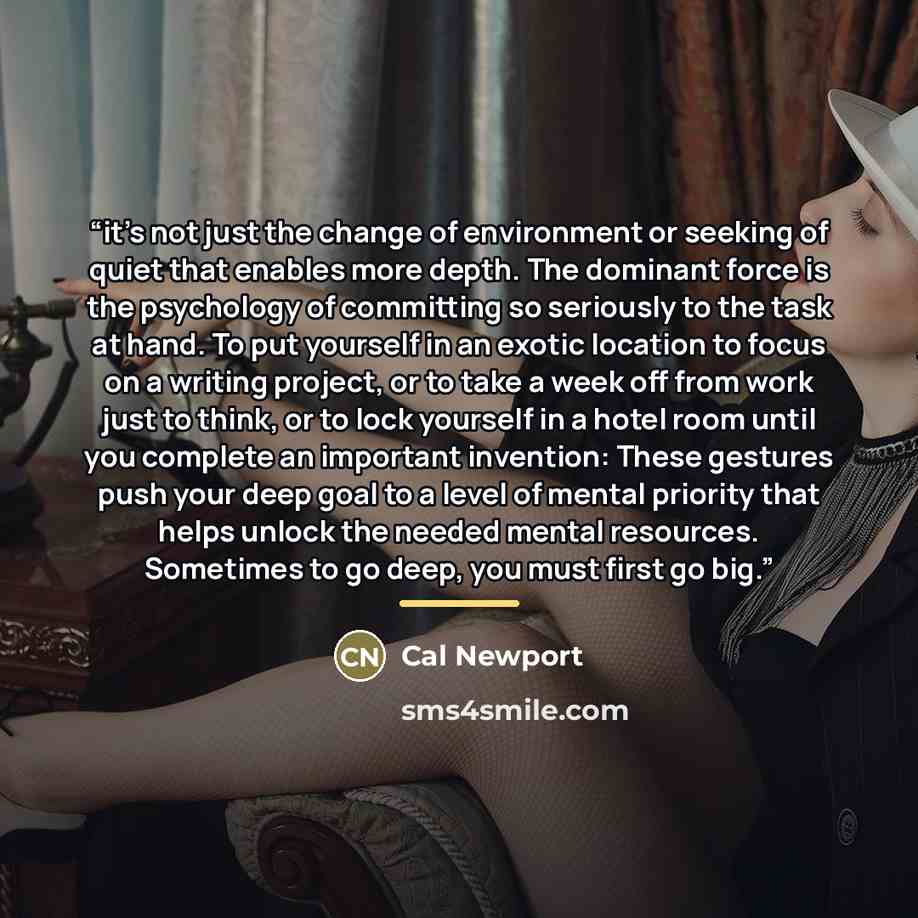“it’s not just the change of environment or seeking of quiet that enables more depth. The dominant force is the psychology of committing so seriously to the task at hand. To put yourself in an exotic location to focus on a writing project, or to take a week off from work just to think, or to lock…” quote by Cal Newport