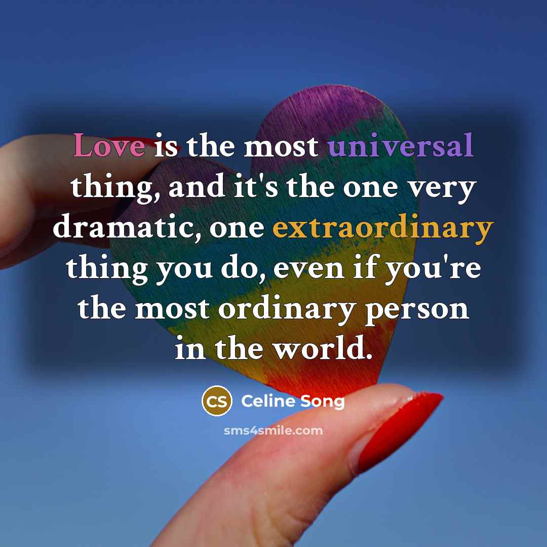 “Love is the most universal thing, and it's the one very dramatic, one extraordinary thing you do, even if you're the most ordinary person in the world.” quote by Celine Song