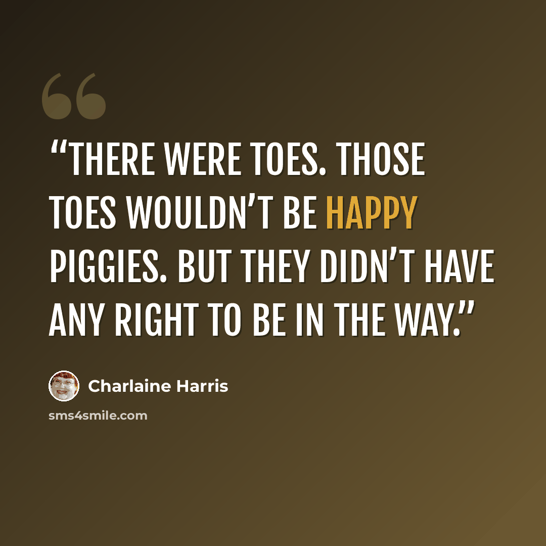 “There were toes. Those toes wouldn’t be happy piggies. But they didn’t have any right to be in the way.” quote by Charlaine Harris