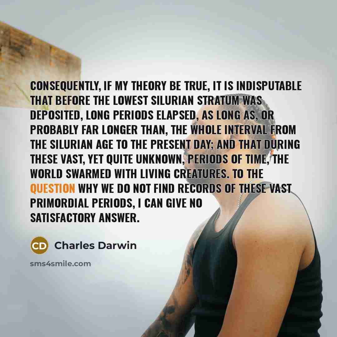 “Consequently, if my theory be true, it is indisputable that before the lowest Silurian stratum was deposited, long periods elapsed, as long as, or probably far longer than, the whole interval from the Silurian age to the present day; and that during these vast, yet quite unknown, periods of time…” quote by Charles Darwin