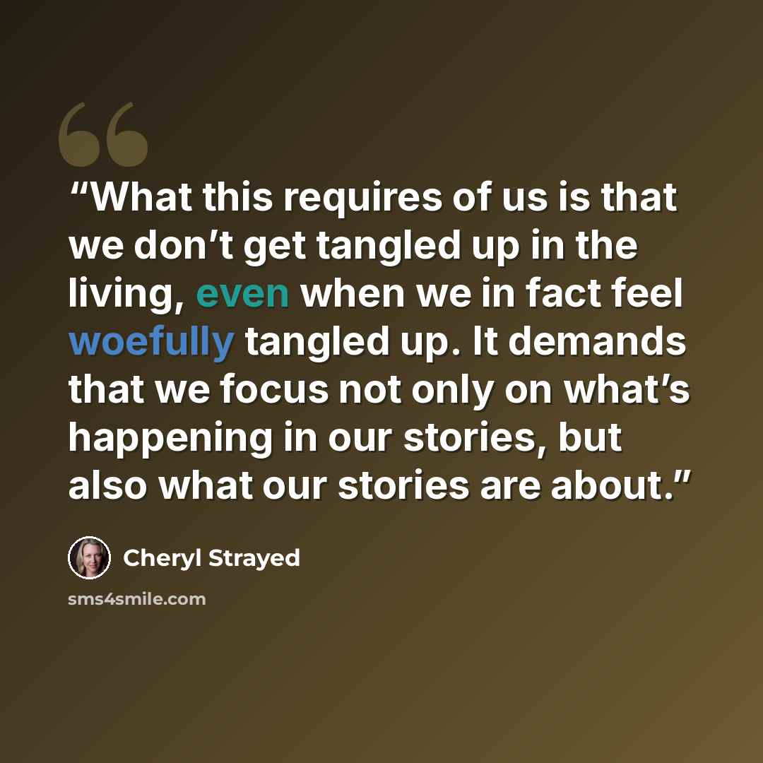 “What this requires of us is that we don’t get tangled up in the living, even when we in fact feel woefully tangled up. It demands that we focus not only on what’s happening in our stories, but also what our stories are about.” quote by Cheryl Strayed