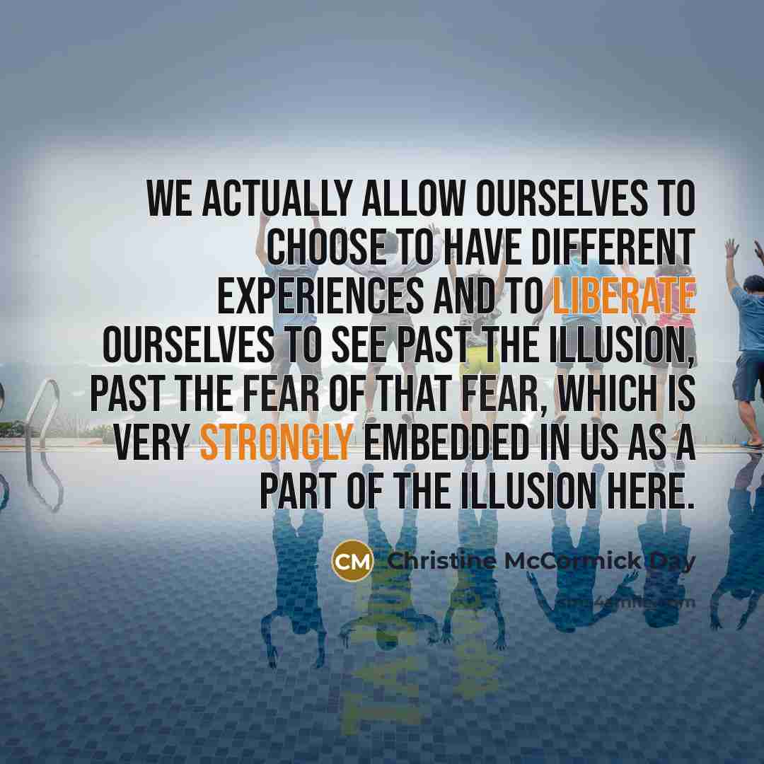 “We actually allow ourselves to choose to have different experiences and to liberate ourselves to see past the illusion, past the fear of that fear, which is very strongly embedded in us as a part of the illusion here.” quote by Christine McCormick Day