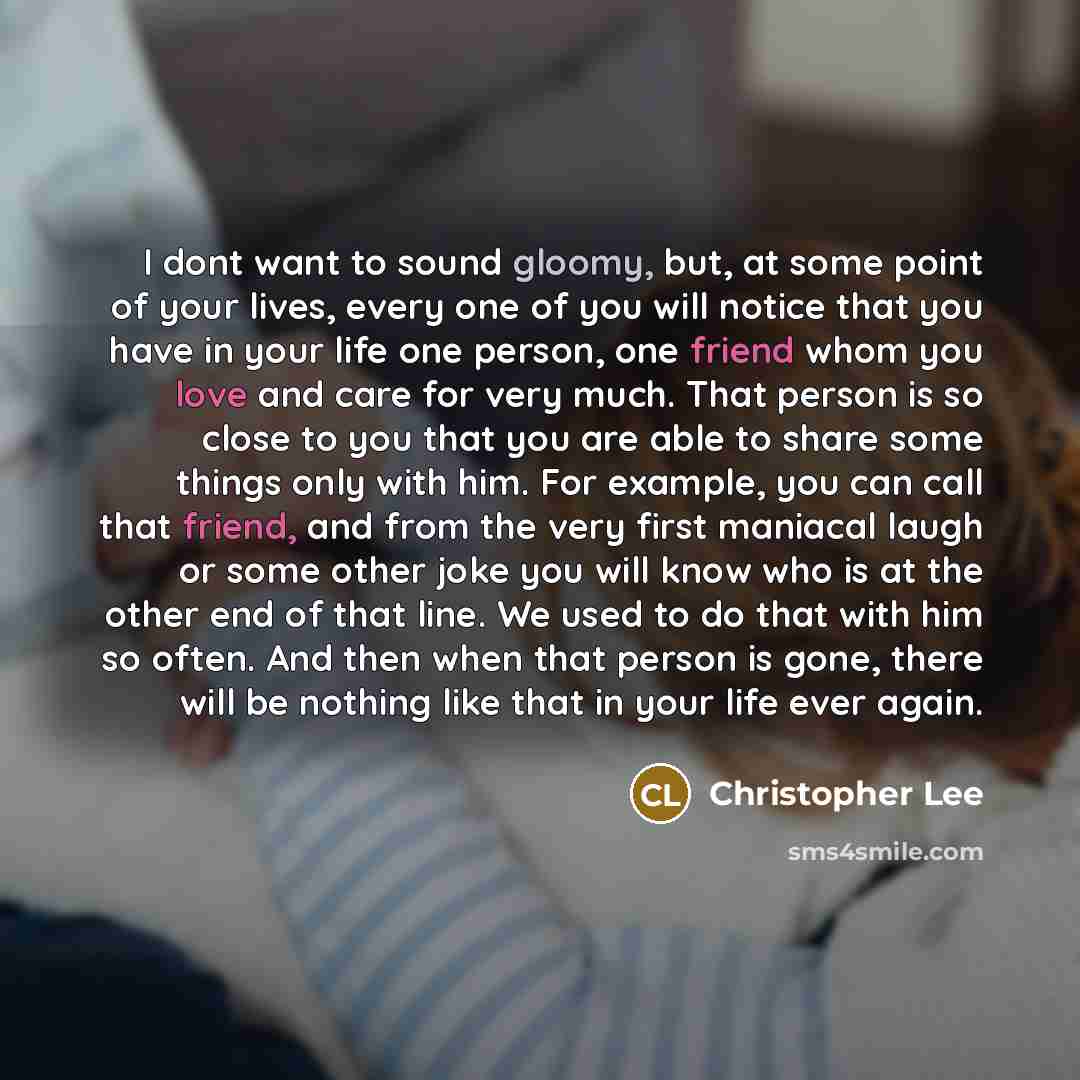 “I dont want to sound gloomy, but, at some point of your lives, every one of you will notice that you have in your life one person, one friend whom you love and care for very much. That person is so close to you that you are able to share some things only with him. For example, you can call that…” quote by Christopher Lee