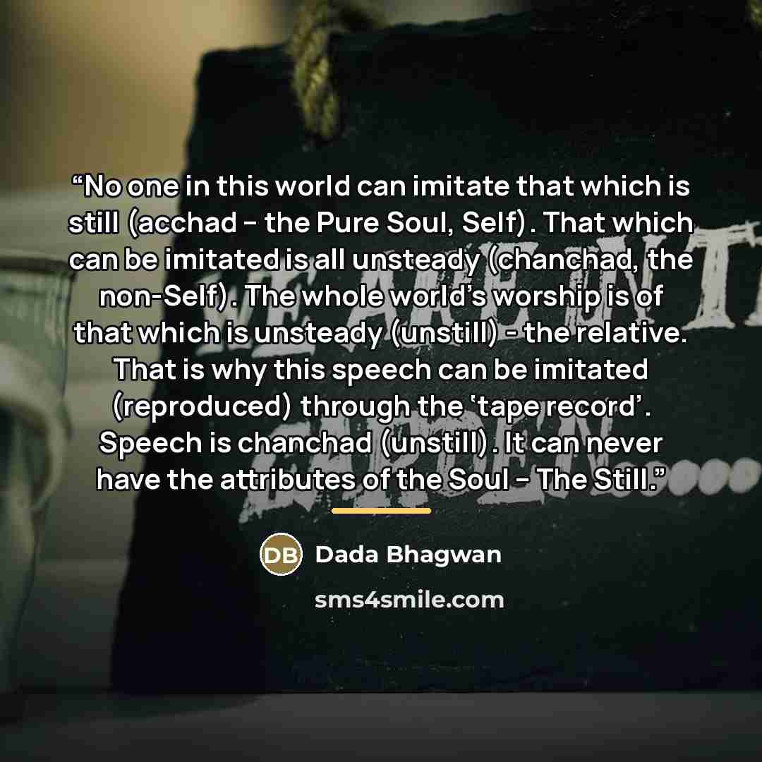 “No one in this world can imitate that which is still (acchad – the Pure Soul, Self). That which can be imitated is all unsteady (chanchad, the non-Self). The whole world’s worship is of that which is unsteady (unstill) - the relative. That is why this speech can be imitated (reproduced) through…” quote by Dada Bhagwan
