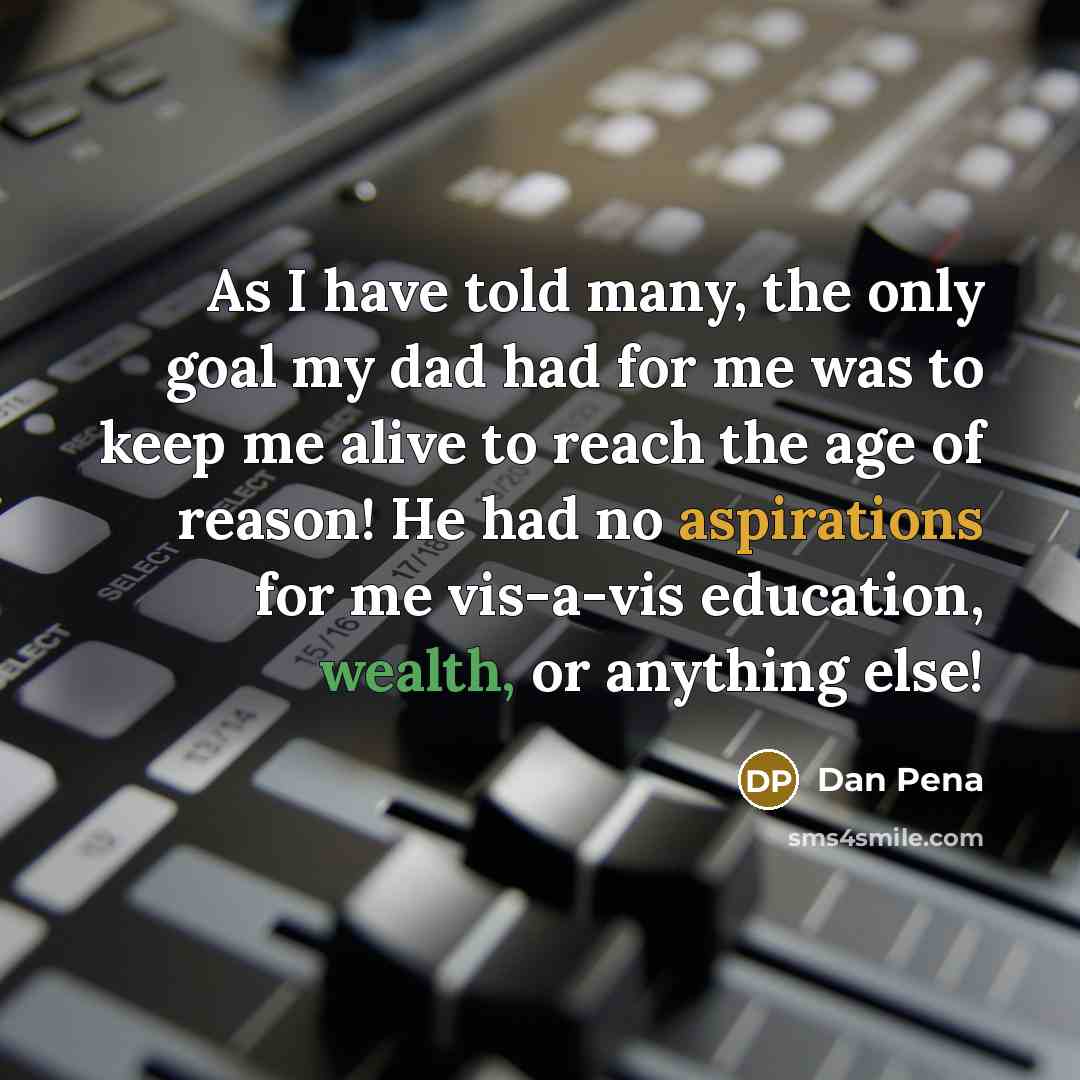 “As I have told many, the only goal my dad had for me was to keep me alive to reach the age of reason! He had no aspirations for me vis-a-vis education, wealth, or anything else!” quote by Dan Pena