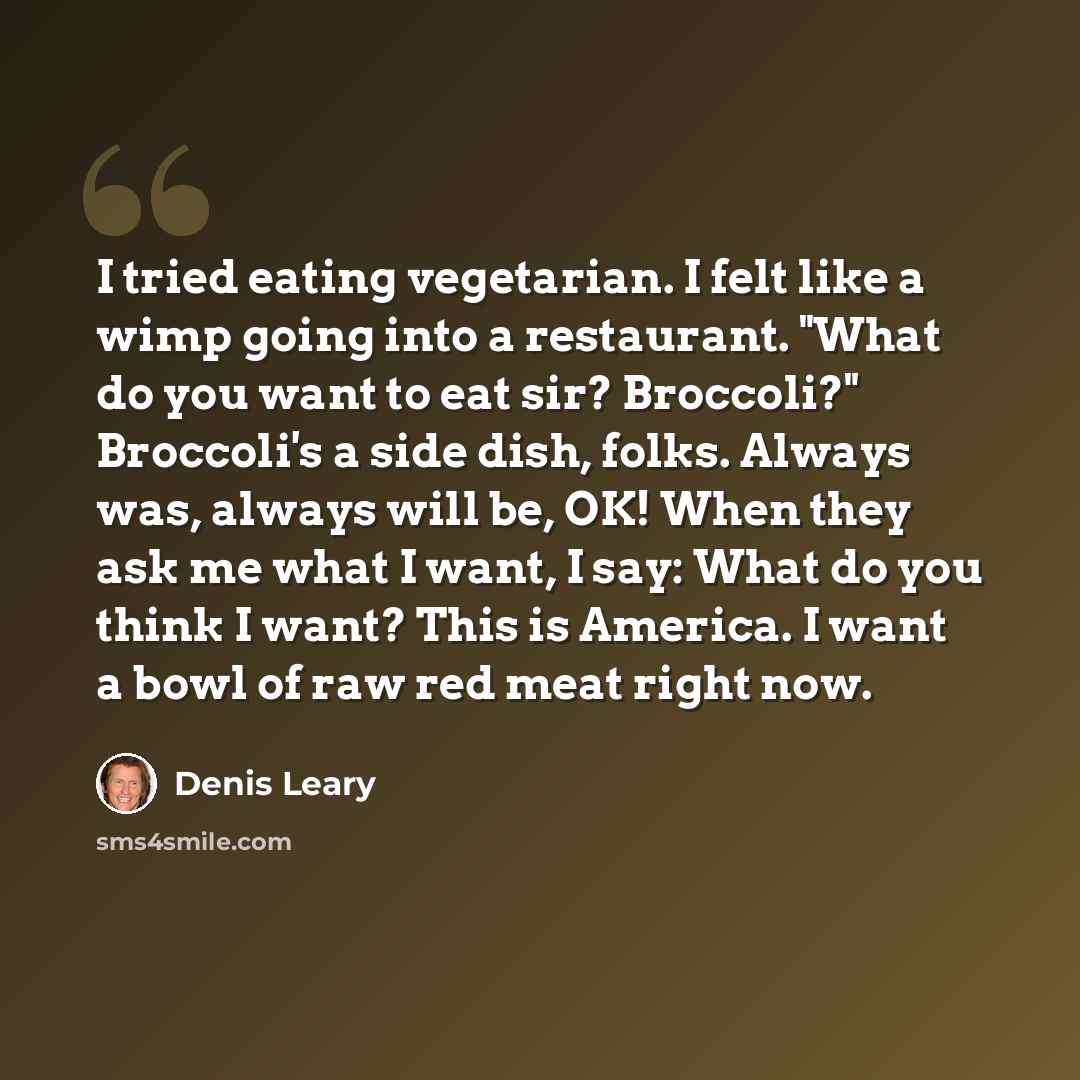 “I tried eating vegetarian. I felt like a wimp going into a restaurant. "What do you want to eat sir? Broccoli?" Broccoli's a side dish, folks. Always was, always will be, OK! When they ask me what I want, I say: What do you think I want? This is America. I want a bowl of raw red meat right now.” quote by Denis Leary