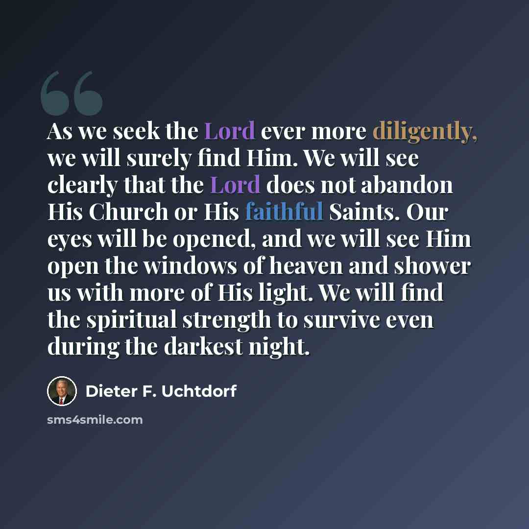“As we seek the Lord ever more diligently, we will surely find Him. We will see clearly that the Lord does not abandon His Church or His faithful Saints. Our eyes will be opened, and we will see Him open the windows of heaven and shower us with more of His light. We will find the spiritual strength…” quote by Dieter F. Uchtdorf