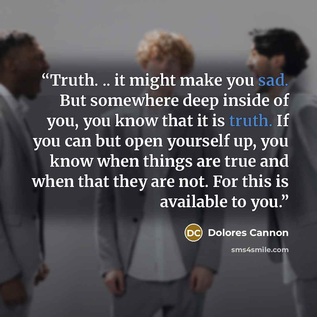 “Truth. .. it might make you sad. But somewhere deep inside of you, you know that it is truth. If you can but open yourself up, you know when things are true and when that they are not. For this is available to you.” quote by Dolores Cannon