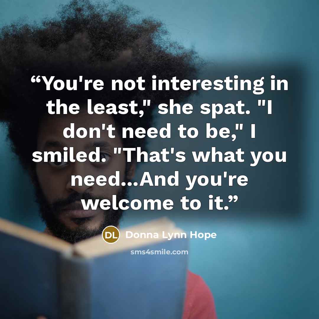 “You're not interesting in the least," she spat. "I don't need to be," I smiled. "That's what you need...And you're welcome to it.” quote by Donna Lynn Hope