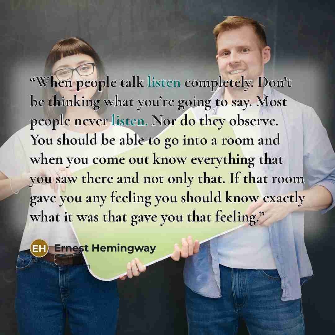 “When people talk listen completely. Don’t be thinking what you’re going to say. Most people never listen. Nor do they observe. You should be able to go into a room and when you come out know everything that you saw there and not only that. If that room gave you any feeling you should know exactly…” quote by Ernest Hemingway